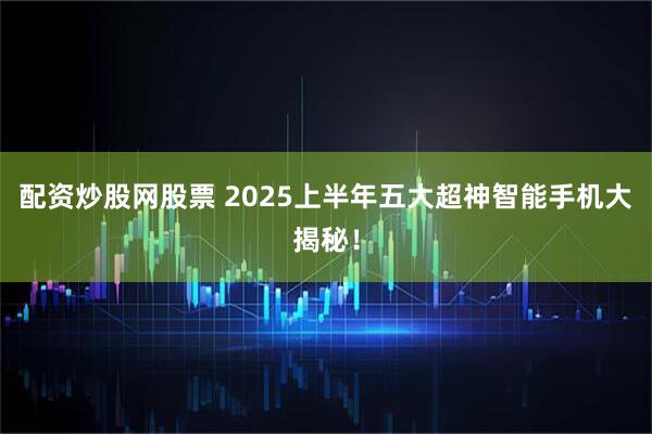 配资炒股网股票 2025上半年五大超神智能手机大揭秘！