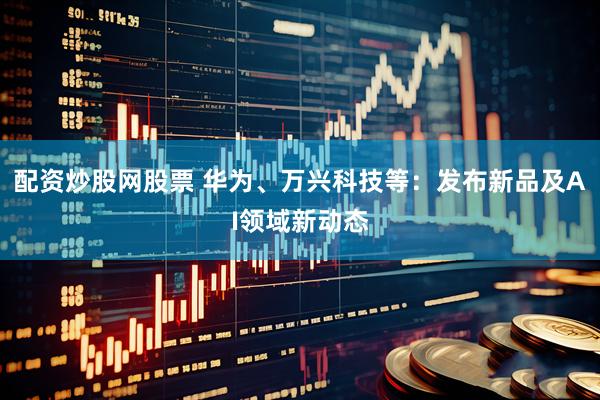 配资炒股网股票 华为、万兴科技等：发布新品及AI领域新动态