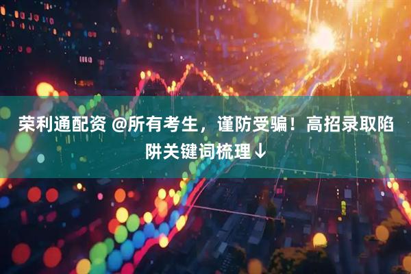 荣利通配资 @所有考生，谨防受骗！高招录取陷阱关键词梳理↓