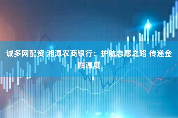 诚多网配资 湘潭农商银行：护航志愿之路 传递金融温度