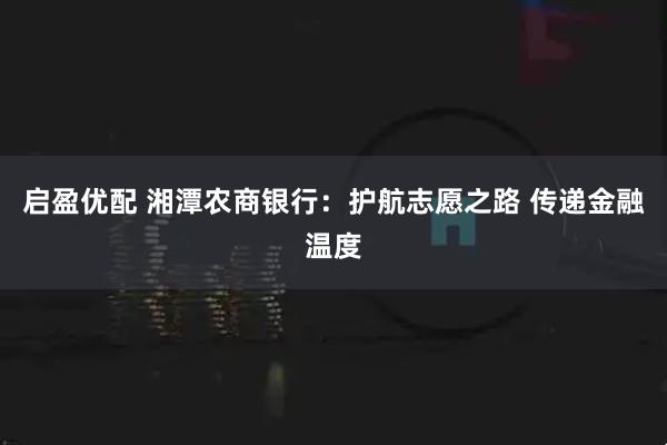 启盈优配 湘潭农商银行：护航志愿之路 传递金融温度