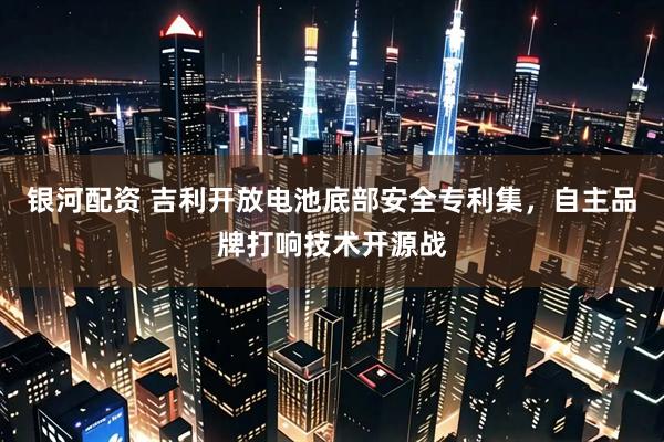 银河配资 吉利开放电池底部安全专利集，自主品牌打响技术开源战