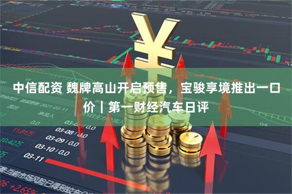 中信配资 魏牌高山开启预售，宝骏享境推出一口价｜第一财经汽车日评