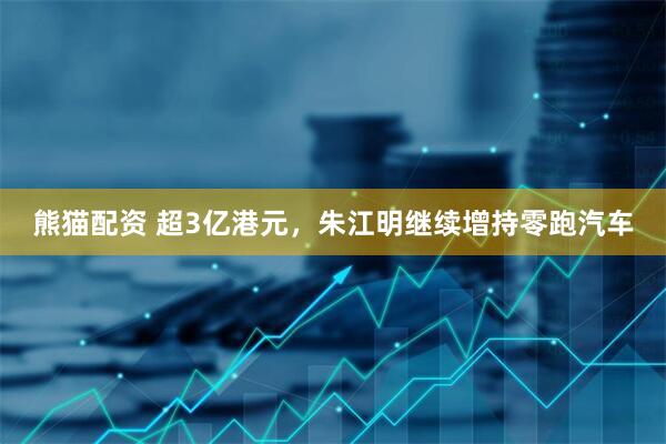 熊猫配资 超3亿港元，朱江明继续增持零跑汽车