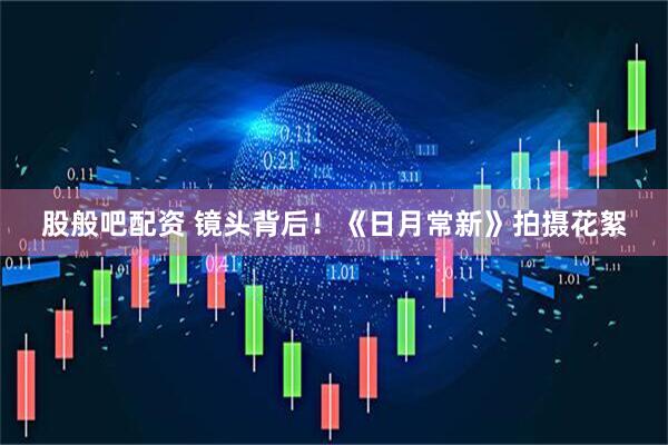 股般吧配资 镜头背后！《日月常新》拍摄花絮