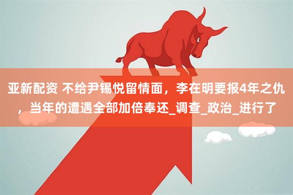 亚新配资 不给尹锡悦留情面，李在明要报4年之仇，当年的遭遇全部加倍奉还_调查_政治_进行了