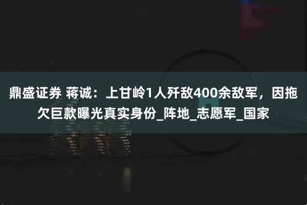 鼎盛证券 蒋诚：上甘岭1人歼敌400余敌军，因拖欠巨款曝光真实身份_阵地_志愿军_国家