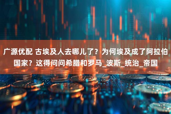 广源优配 古埃及人去哪儿了？为何埃及成了阿拉伯国家？这得问问希腊和罗马_波斯_统治_帝国