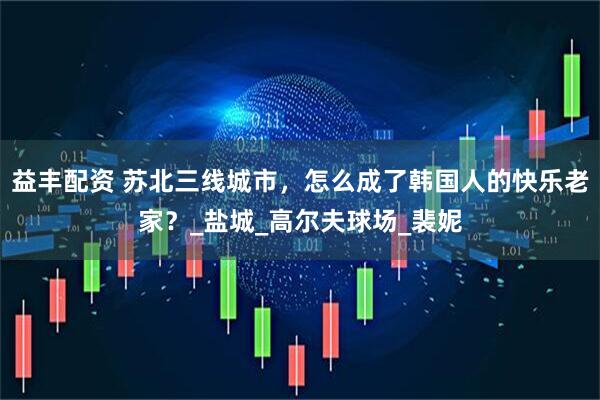 益丰配资 苏北三线城市，怎么成了韩国人的快乐老家？_盐城_高尔夫球场_裴妮