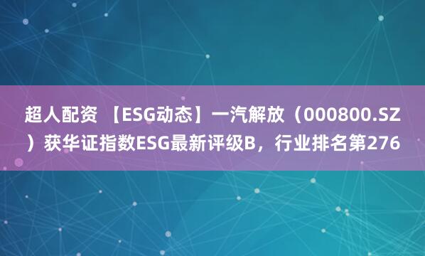 超人配资 【ESG动态】一汽解放（000800.SZ）获华证指数ESG最新评级B，行业排名第276