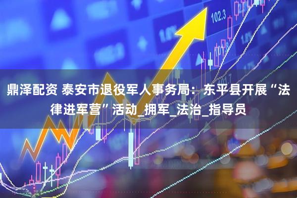 鼎泽配资 泰安市退役军人事务局：东平县开展“法律进军营”活动_拥军_法治_指导员