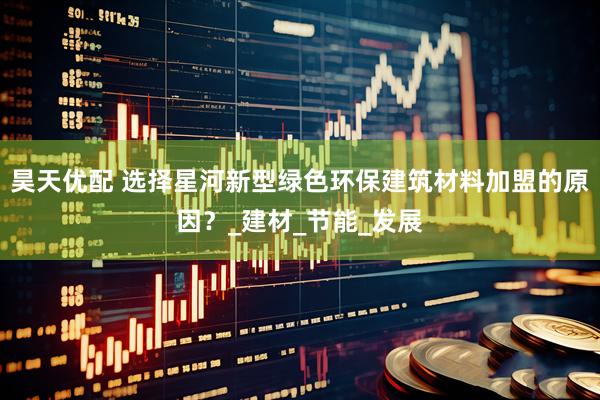 昊天优配 选择星河新型绿色环保建筑材料加盟的原因？_建材_节能_发展