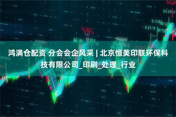 鸿满仓配资 分会会企风采 | 北京恒美印联环保科技有限公司_印刷_处理_行业