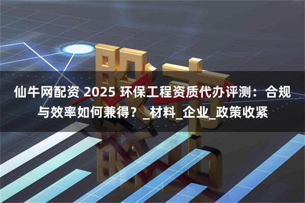 仙牛网配资 2025 环保工程资质代办评测：合规与效率如何兼得？_材料_企业_政策收紧