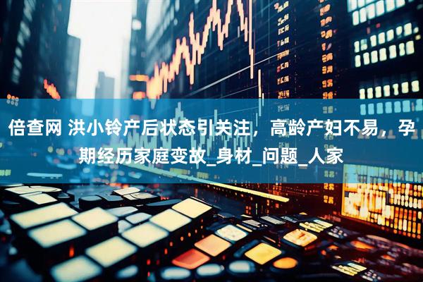倍查网 洪小铃产后状态引关注，高龄产妇不易，孕期经历家庭变故_身材_问题_人家