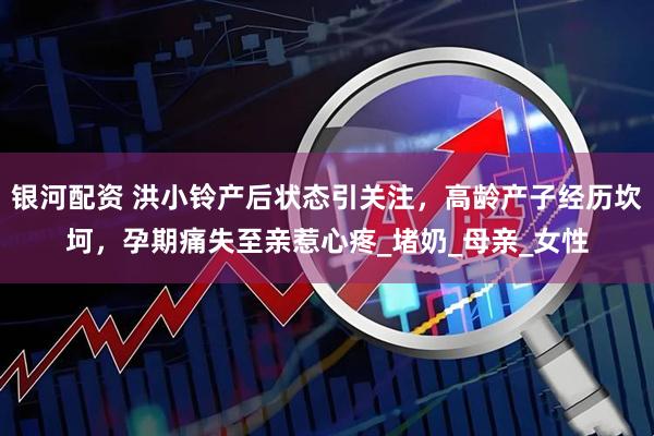 银河配资 洪小铃产后状态引关注，高龄产子经历坎坷，孕期痛失至亲惹心疼_堵奶_母亲_女性