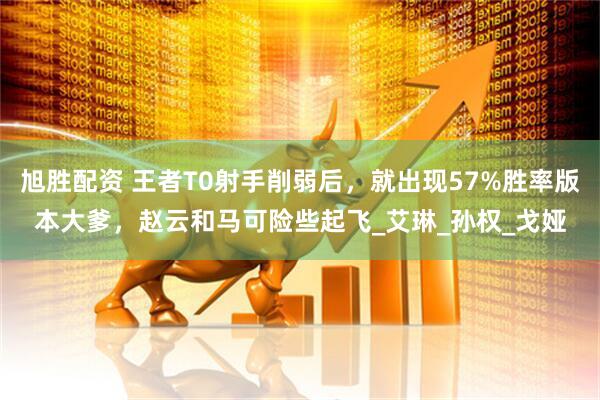 旭胜配资 王者T0射手削弱后，就出现57%胜率版本大爹，赵云和马可险些起飞_艾琳_孙权_戈娅