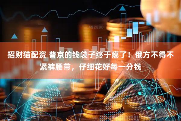 招财猫配资 普京的钱袋子终于瘪了!俄方不得不紧裤腰带,仔细花好每一分钱