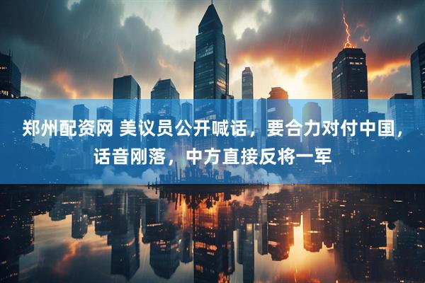 郑州配资网 美议员公开喊话，要合力对付中国，话音刚落，中方直接反将一军