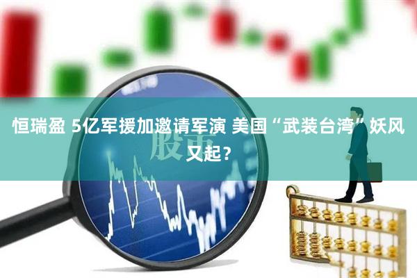 恒瑞盈 5亿军援加邀请军演 美国“武装台湾”妖风又起？