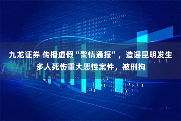 九龙证券 传播虚假“警情通报”，造谣昆明发生多人死伤重大恶性案件，被刑拘