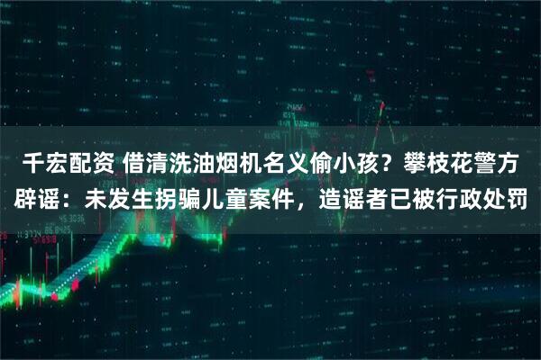 千宏配资 借清洗油烟机名义偷小孩？攀枝花警方辟谣：未发生拐骗儿童案件，造谣者已被行政处罚