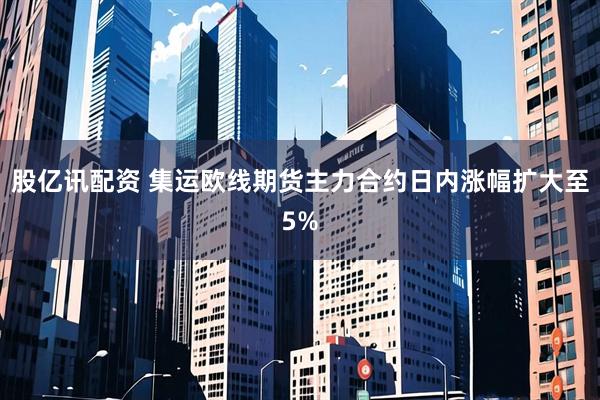 股亿讯配资 集运欧线期货主力合约日内涨幅扩大至5%