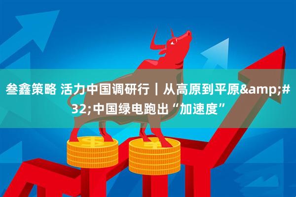 叁鑫策略 活力中国调研行｜从高原到平原&#32;中国绿电跑出“加速度”