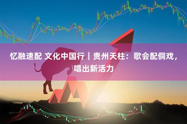 忆融速配 文化中国行｜贵州天柱：歌会配侗戏，唱出新活力