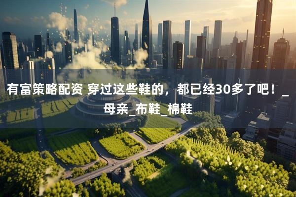 有富策略配资 穿过这些鞋的，都已经30多了吧！_母亲_布鞋_棉鞋