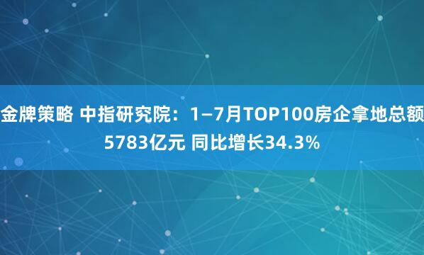 金牌策略 中指研究院：1—7月TOP100房企拿地总额5783亿元 同比增长34.3%