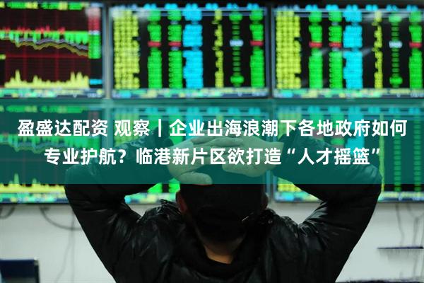 盈盛达配资 观察｜企业出海浪潮下各地政府如何专业护航？临港新片区欲打造“人才摇篮”