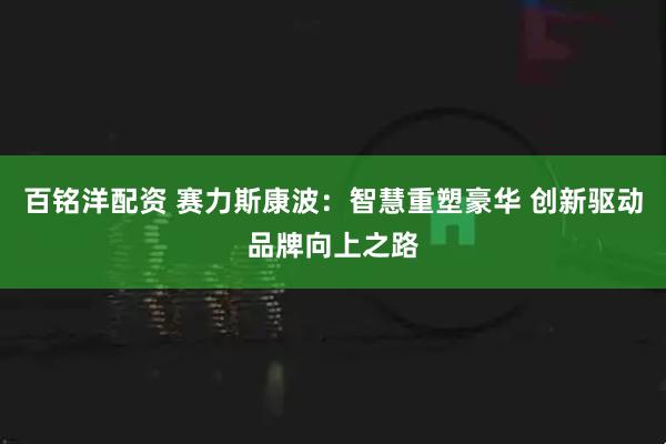 百铭洋配资 赛力斯康波：智慧重塑豪华 创新驱动品牌向上之路
