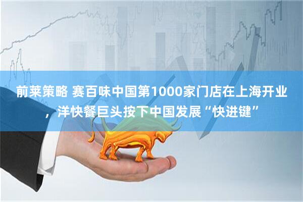 前莱策略 赛百味中国第1000家门店在上海开业，洋快餐巨头按下中国发展“快进键”