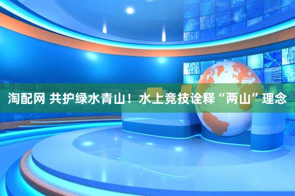 淘配网 共护绿水青山！水上竞技诠释“两山”理念