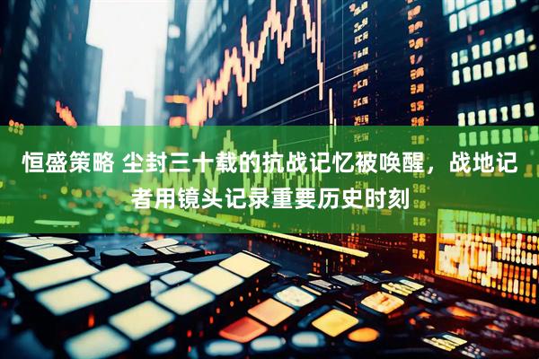 恒盛策略 尘封三十载的抗战记忆被唤醒，战地记者用镜头记录重要历史时刻