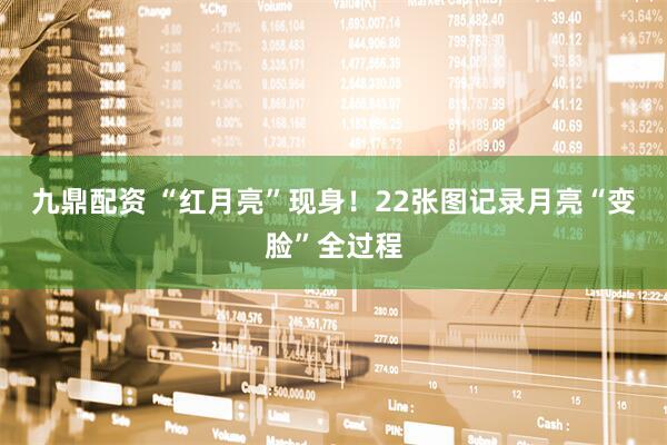 九鼎配资 “红月亮”现身！22张图记录月亮“变脸”全过程