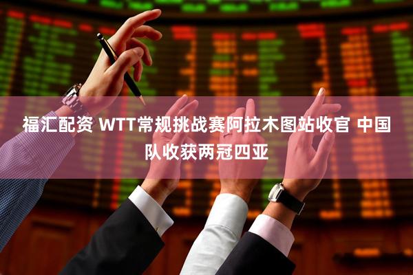 福汇配资 WTT常规挑战赛阿拉木图站收官 中国队收获两冠四亚