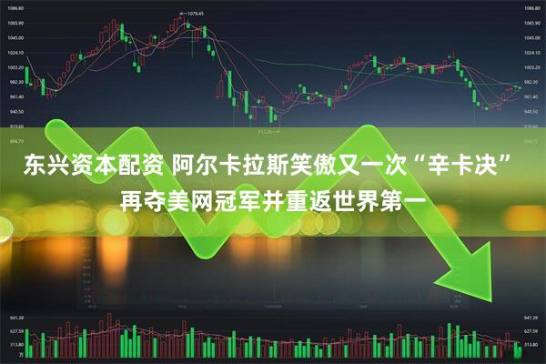 东兴资本配资 阿尔卡拉斯笑傲又一次“辛卡决” 再夺美网冠军并重返世界第一