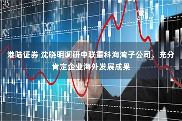 港陆证券 沈晓明调研中联重科海湾子公司，充分肯定企业海外发展成果