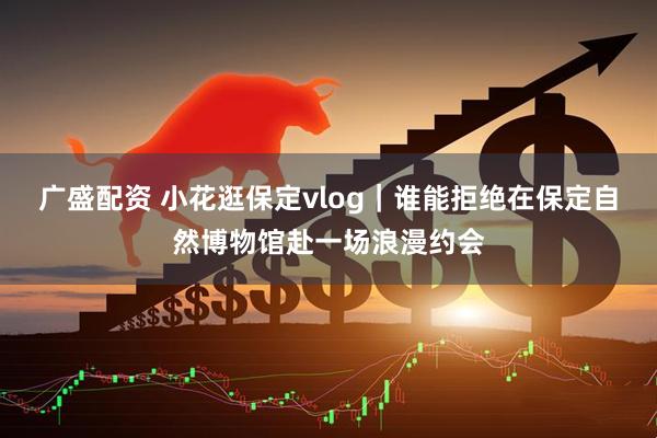 广盛配资 小花逛保定vlog｜谁能拒绝在保定自然博物馆赴一场浪漫约会