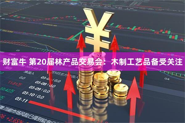财富牛 第20届林产品交易会：木制工艺品备受关注
