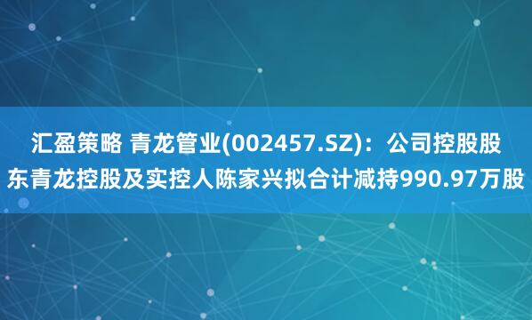 汇盈策略 青龙管业(002457.SZ)：公司控股股东青龙控股及实控人陈家兴拟合计减持990.97万股