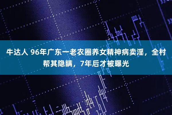 牛达人 96年广东一老农圈养女精神病卖淫，全村帮其隐瞒，7年后才被曝光