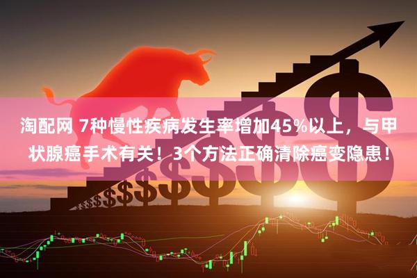 淘配网 7种慢性疾病发生率增加45%以上，与甲状腺癌手术有关！3个方法正确清除癌变隐患！