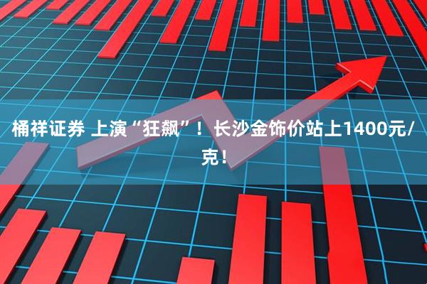桶祥证券 上演“狂飙”！长沙金饰价站上1400元/克！