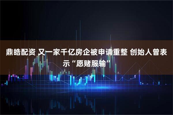 鼎皓配资 又一家千亿房企被申请重整 创始人曾表示“愿赌服输”