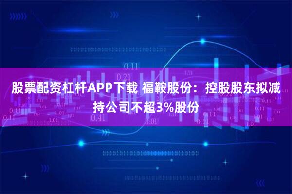 股票配资杠杆APP下载 福鞍股份：控股股东拟减持公司不超3%股份
