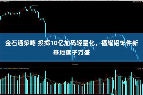 金石通策略 投掷10亿加码轻量化,福耀铝饰件新基地落子万盛