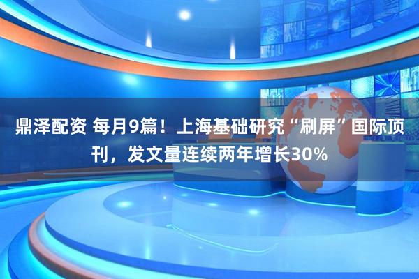 鼎泽配资 每月9篇！上海基础研究“刷屏”国际顶刊，发文量连续两年增长30%